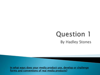 By Hadley Stones
In what ways does your media product use, develop or challenge
forms and conventions of real media products?
 