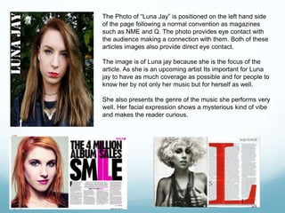 The Photo of “Luna Jay” is positioned on the left hand side
of the page following a normal convention as magazines
such as NME and Q. The photo provides eye contact with
the audience making a connection with them. Both of these
articles images also provide direct eye contact.
The image is of Luna jay because she is the focus of the
article. As she is an upcoming artist Its important for Luna
jay to have as much coverage as possible and for people to
know her by not only her music but for herself as well.
She also presents the genre of the music she performs very
well. Her facial expression shows a mysterious kind of vibe
and makes the reader curious.
 
