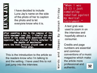 I have decided to include
Luna Jay’s name on the side
of the photo of her to caption
the photo and to let
everyone know who it is.
A text grab was
used to zoom in on
the interview and
hopefully attract a
consumer.
This is the introduction to the article so
the readers know who I’m talking to
and the setting. I have used this to not
just jump into the interview.
Credits and page
numbers are essential
and common
conventions of a music
magazine which make
the article more
professional and
authentic.
 
