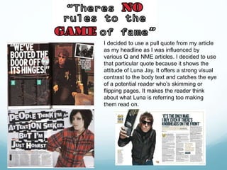 I decided to use a pull quote from my article
as my headline as I was influenced by
various Q and NME articles. I decided to use
that particular quote because it shows the
attitude of Luna Jay. It offers a strong visual
contrast to the body text and catches the eye
of a potential reader who’s skimming or
flipping pages. It makes the reader think
about what Luna is referring too making
them read on.
 