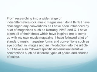 From researching into a wide range of
indie/alternative/rock music magazines I don’t think I have
challenged any conventions as I have been influenced by
a lot of magazines such as Kerrang, NME and Q. I have
taken all of their idea’s which have inspired me to come
up with my own music magazine. I have followed a lot of
standard music magazine forms and conventions such as
eye contact in images and an introduction into the article
but I have also followed specific indie/rock/alternative
conventions such as different types of poses and shades
of colour.
 