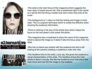 -The artist is the main focus of the magazine which suggests the
main story is based around her. She is positioned right in the center
so it will be the first thing a reader look see’s when they look at the
cover.
-The background is 1 colour so that the writing and Image is more
clear. This is a popular technique which is simple but effective when
showing the audience information.
-There is nothing in the way of the artists face which makes the
focus on her and doesn’t over power the photo.
-The magazine has a masthead to show the name of the magazine
which is above the image so it doesn’t take the focus away from the
artist.
-She has no direct eye contact with the audience but she is still
looking at the camera creating a mysterious indie rock vibe.
-The headline links to the artist, Luna Jay, this gives the audience a
visual representation of the artist. The headline shows the main
article is about Luna jay, this lets the audience know that she is the
main focus and can link the image to the headline.
 