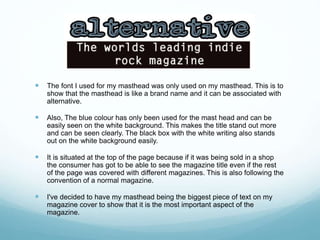  The font I used for my masthead was only used on my masthead. This is to
show that the masthead is like a brand name and it can be associated with
alternative.
 Also, The blue colour has only been used for the mast head and can be
easily seen on the white background. This makes the title stand out more
and can be seen clearly. The black box with the white writing also stands
out on the white background easily.
 It is situated at the top of the page because if it was being sold in a shop
the consumer has got to be able to see the magazine title even if the rest
of the page was covered with different magazines. This is also following the
convention of a normal magazine.
 I've decided to have my masthead being the biggest piece of text on my
magazine cover to show that it is the most important aspect of the
magazine.
 