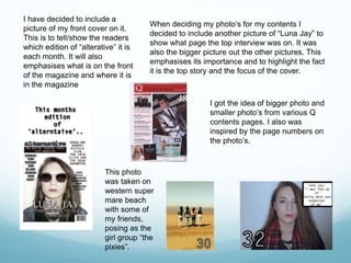 I have decided to include a
picture of my front cover on it.
This is to tell/show the readers
which edition of “alterative” it is
each month. It will also
emphasises what is on the front
of the magazine and where it is
in the magazine
When deciding my photo’s for my contents I
decided to include another picture of “Luna Jay” to
show what page the top interview was on. It was
also the bigger picture out the other pictures. This
emphasises its importance and to highlight the fact
it is the top story and the focus of the cover.
I got the idea of bigger photo and
smaller photo’s from various Q
contents pages. I also was
inspired by the page numbers on
the photo’s.
This photo
was taken on
western super
mare beach
with some of
my friends,
posing as the
girl group “the
pixies”.
 