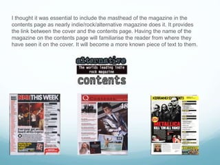 I thought it was essential to include the masthead of the magazine in the
contents page as nearly indie/rock/alternative magazine does it. It provides
the link between the cover and the contents page. Having the name of the
magazine on the contents page will familiarise the reader from where they
have seen it on the cover. It will become a more known piece of text to them.
 