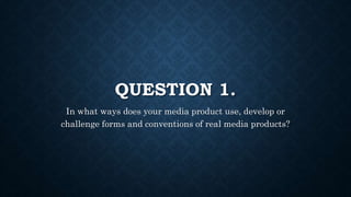 QUESTION 1.
In what ways does your media product use, develop or
challenge forms and conventions of real media products?
 