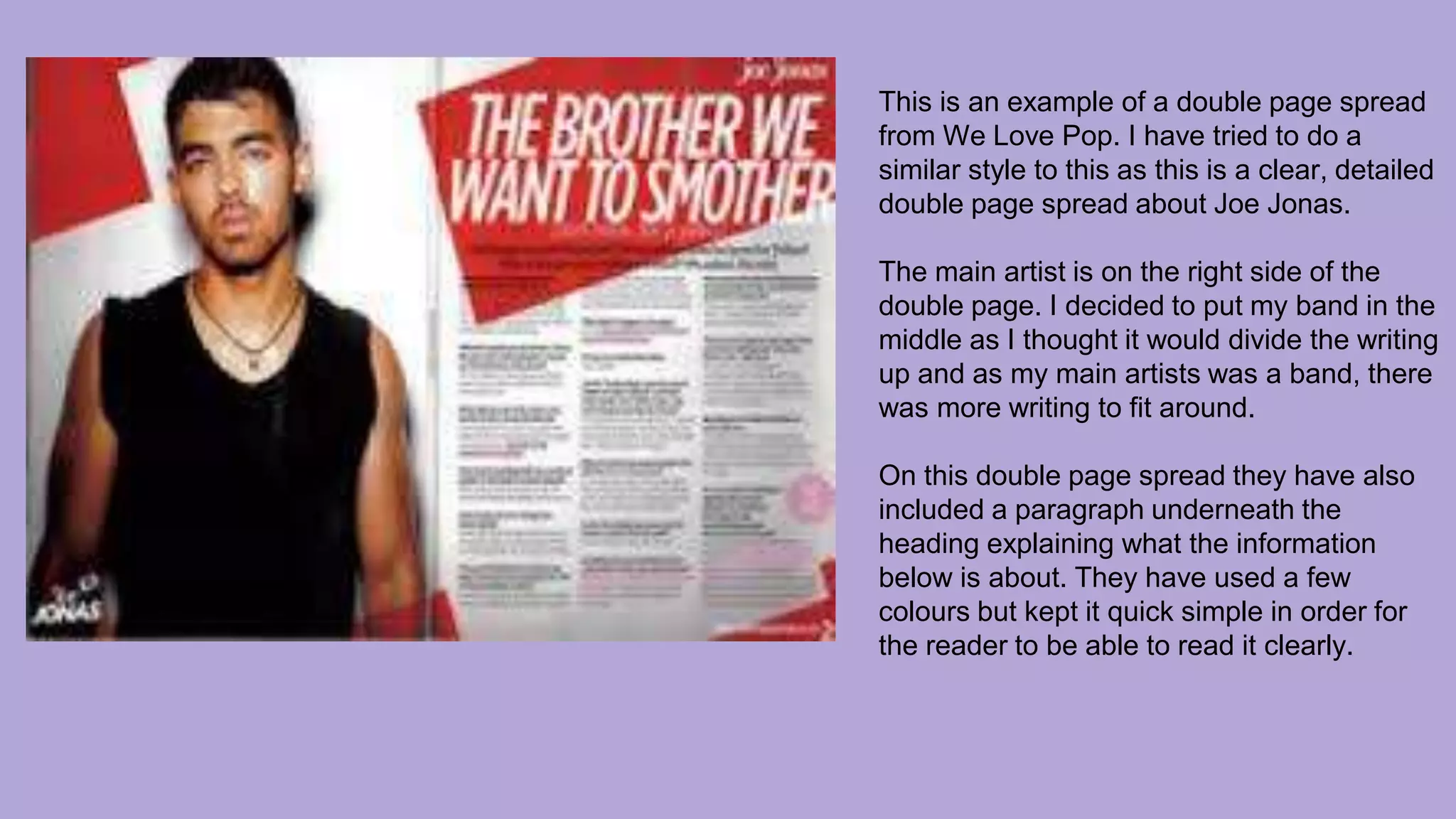 This is an example of a double page spread
from We Love Pop. I have tried to do a
similar style to this as this is a clear, detailed
double page spread about Joe Jonas.
The main artist is on the right side of the
double page. I decided to put my band in the
middle as I thought it would divide the writing
up and as my main artists was a band, there
was more writing to fit around.
On this double page spread they have also
included a paragraph underneath the
heading explaining what the information
below is about. They have used a few
colours but kept it quick simple in order for
the reader to be able to read it clearly.
 