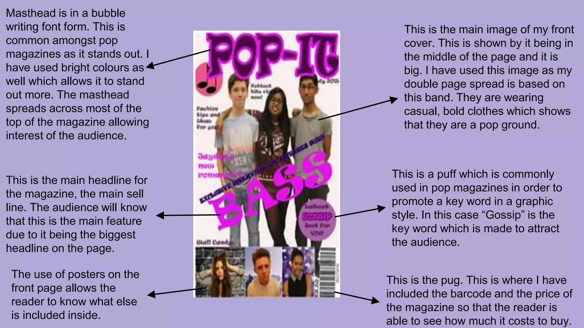 Masthead is in a bubble
writing font form. This is
common amongst pop
magazines as it stands out. I
have used bright colours as
well which allows it to stand
out more. The masthead
spreads across most of the
top of the magazine allowing
interest of the audience.
This is the main headline for
the magazine, the main sell
line. The audience will know
that this is the main feature
due to it being the biggest
headline on the page.
The use of posters on the
front page allows the
reader to know what else
is included inside.
This is the main image of my front
cover. This is shown by it being in
the middle of the page and it is
big. I have used this image as my
double page spread is based on
this band. They are wearing
casual, bold clothes which shows
that they are a pop ground.
This is a puff which is commonly
used in pop magazines in order to
promote a key word in a graphic
style. In this case “Gossip” is the
key word which is made to attract
the audience.
This is the pug. This is where I have
included the barcode and the price of
the magazine so that the reader is
able to see how much it costs to buy.
 
