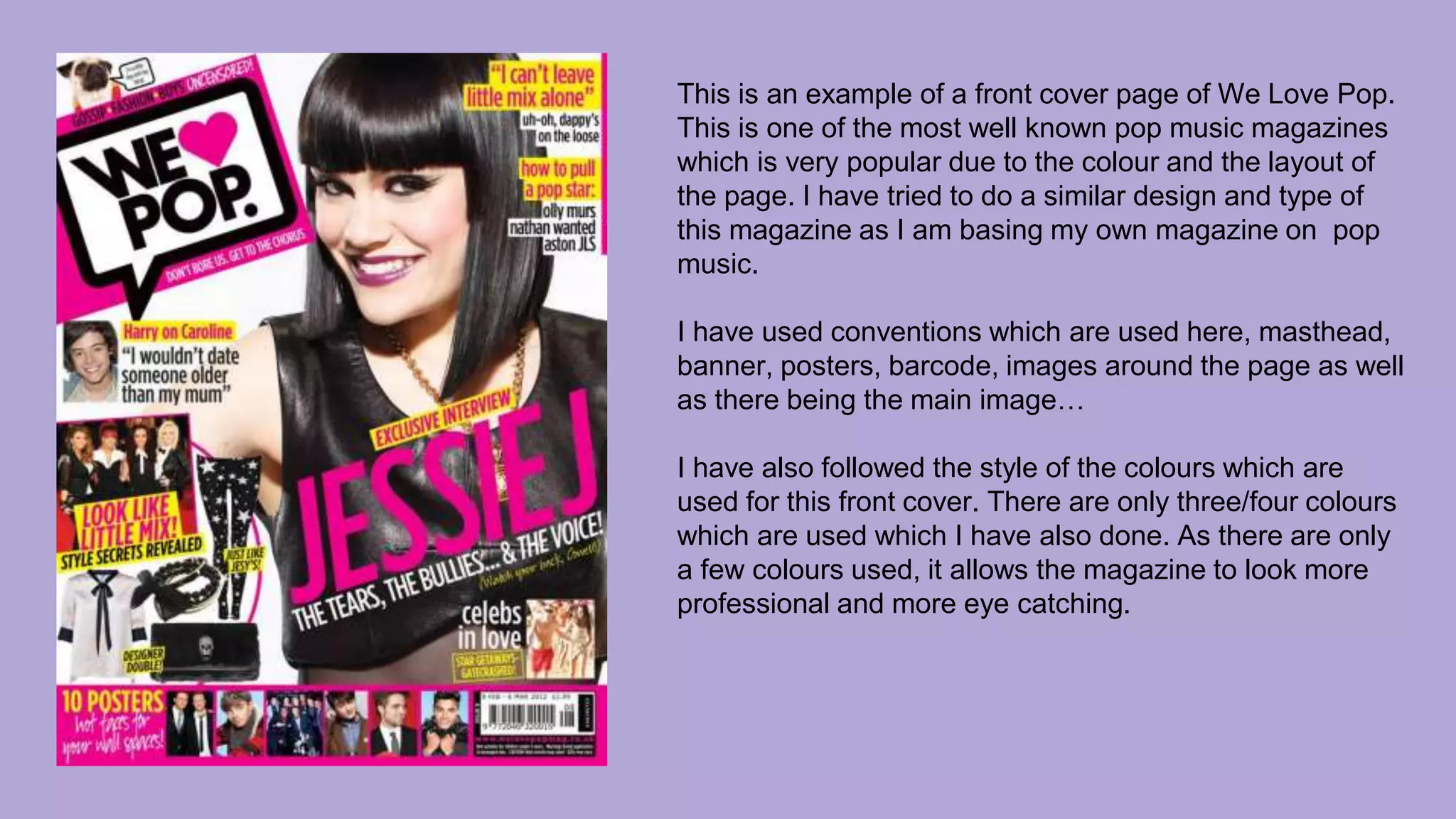 This is an example of a front cover page of We Love Pop.
This is one of the most well known pop music magazines
which is very popular due to the colour and the layout of
the page. I have tried to do a similar design and type of
this magazine as I am basing my own magazine on pop
music.
I have used conventions which are used here, masthead,
banner, posters, barcode, images around the page as well
as there being the main image…
I have also followed the style of the colours which are
used for this front cover. There are only three/four colours
which are used which I have also done. As there are only
a few colours used, it allows the magazine to look more
professional and more eye catching.
 