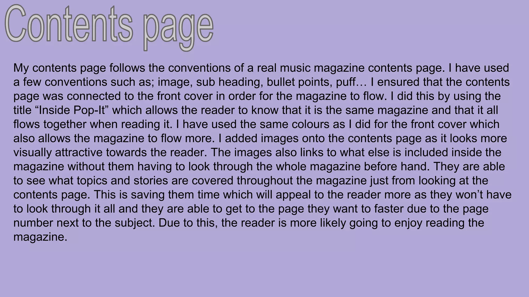 My contents page follows the conventions of a real music magazine contents page. I have used
a few conventions such as; image, sub heading, bullet points, puff… I ensured that the contents
page was connected to the front cover in order for the magazine to flow. I did this by using the
title “Inside Pop-It” which allows the reader to know that it is the same magazine and that it all
flows together when reading it. I have used the same colours as I did for the front cover which
also allows the magazine to flow more. I added images onto the contents page as it looks more
visually attractive towards the reader. The images also links to what else is included inside the
magazine without them having to look through the whole magazine before hand. They are able
to see what topics and stories are covered throughout the magazine just from looking at the
contents page. This is saving them time which will appeal to the reader more as they won’t have
to look through it all and they are able to get to the page they want to faster due to the page
number next to the subject. Due to this, the reader is more likely going to enjoy reading the
magazine.
 