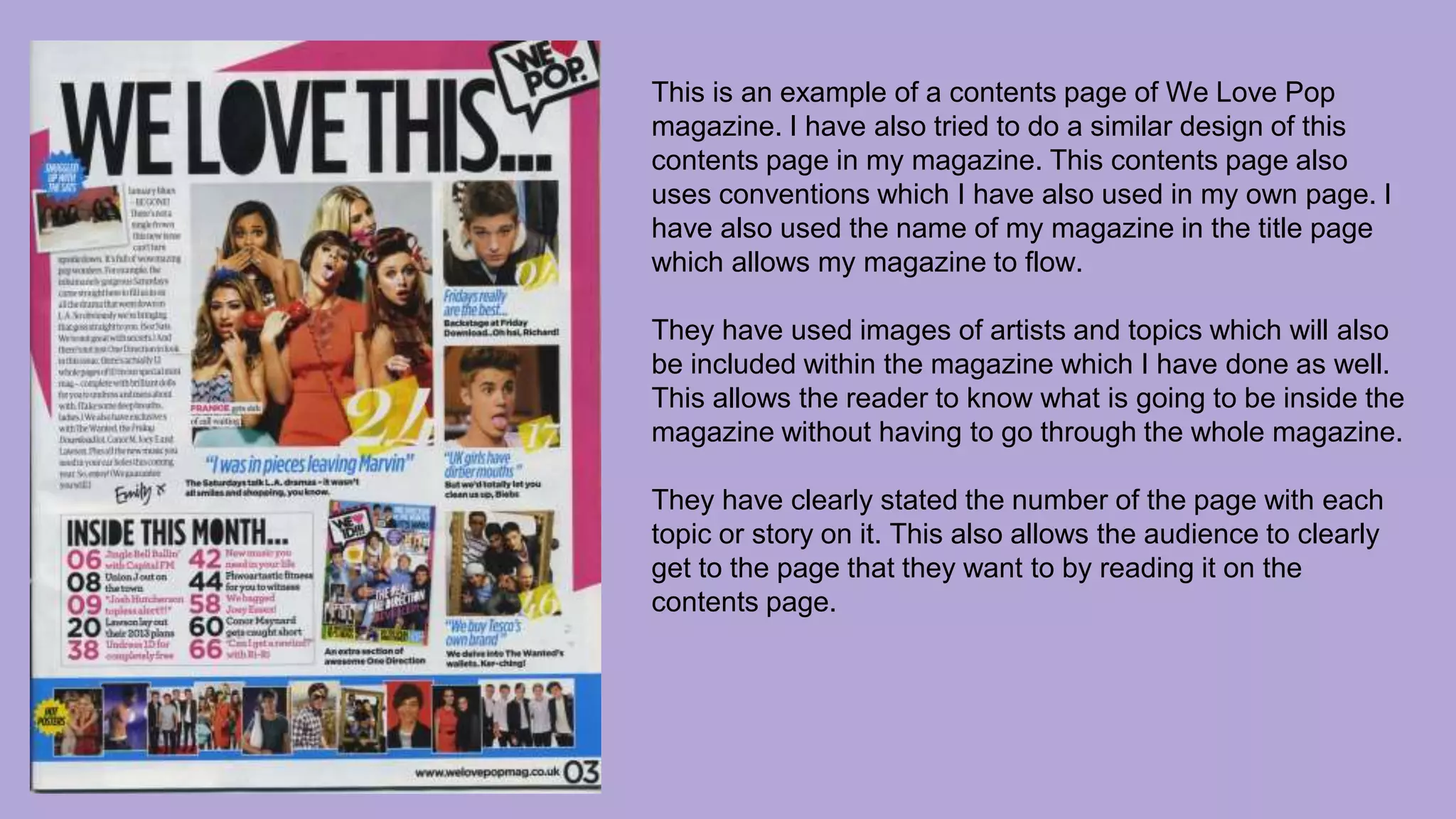 This is an example of a contents page of We Love Pop
magazine. I have also tried to do a similar design of this
contents page in my magazine. This contents page also
uses conventions which I have also used in my own page. I
have also used the name of my magazine in the title page
which allows my magazine to flow.
They have used images of artists and topics which will also
be included within the magazine which I have done as well.
This allows the reader to know what is going to be inside the
magazine without having to go through the whole magazine.
They have clearly stated the number of the page with each
topic or story on it. This also allows the audience to clearly
get to the page that they want to by reading it on the
contents page.
 