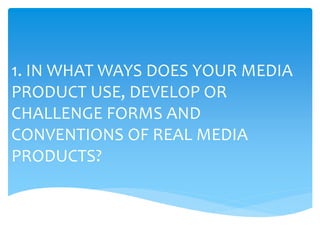 1. IN WHAT WAYS DOES YOUR MEDIA
PRODUCT USE, DEVELOP OR
CHALLENGE FORMS AND
CONVENTIONS OF REAL MEDIA
PRODUCTS?
 