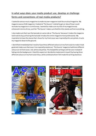 In what ways does your media product use, develop or challenge
forms and conventions of real media products?
I lookedatvarious musicmagazines tomake myown magazine looklike anactual magazine. My
magazine wasan RnB magazine;Ilookedat‘The Source’indetail toget an ideaof how I could
recreate mymagazine ina similarway. Iwantedto make sure my title of mymagazine was
enhancedintermsof size,justlike ‘The Source’ makessure thatthe title standsoutfromeverything.
I alsomade sure that I put the barcode on same side as ‘The Source’because it makesthe magazine
lookrealisticbyjusthaving the barcode itmakesthe entire magazine more professional. My
inspiration tohave the stance thatI chose for my frontcoverwas inspiredbythisveryphoto.Itsuits
my magazine downtothe ground.
I identifiedimmediatelythatIneedto have three differentcoloursonmyfrontcoverto make itlook
goodand make sure that cover line especiallystandsout.‘The Source’magazine hadthree different
colourson itsfrontcover,red,white andyellow.Thishelpedthe writingtostill be seeninsteadof
fadingintothe background.IlikedthisaspectsoI decidedtoimplementitmyself,byhaving three
differentcoloursonmyfrontcover blue,white andblackwhomIfeltmade the writingstandout.
 