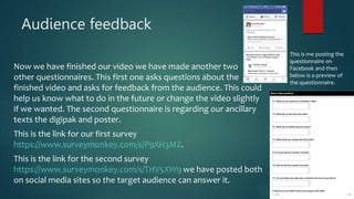 Audience feedback
Now we have finished our video we have made another two
other questionnaires. This first one asks questions about the
finished video and asks for feedback from the audience. This could
help us know what to do in the future or change the video slightly
if we wanted. The second questionnaire is regarding our ancillary
texts the digipak and poster.
This is the link for our first survey
https://www.surveymonkey.com/s/P9XH3MZ.
This is the link for the second survey
https://www.surveymonkey.com/s/THV5XW9 we have posted both
on social media sites so the target audience can answer it.
This is me posting the
questionnaire on
Facebook and then
below is a preview of
the questionnaire.
 