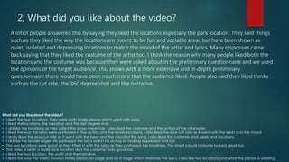 2. What did you like about the video?
A lot of people answered this by saying they liked the locations especially the park location. They said things
such as they liked the way the locations are meant to be fun and sociable areas but have been shown as
quiet, isolated and depressing locations to match the mood of the artist and lyrics. Many responses came
back saying that they liked the costume of the artist too. I think the reason why many people liked both the
locations and the costume was because they were asked about in the preliminary questionnaire and we used
the opinions of the target audience. This shows with a more extensive and in-depth preliminary
questionnaire there would have been much more that the audience liked. People also said they liked thinks
such as the cut rate, the 360 degree shot and the narrative.
What did you like about the video?
• I liked the two locations. They were both lonely places which went with song.
• I liked the locations, the narrative and the 360 degree shot.
• I did like the locations as they suited the songs meanings. I also liked the costume and the acting of the character.
• I liked the way the lyrics were portrayed in the acting and the lonely locations. I also liked the slow cut rate as it went with the beat and the mood.
• I really liked the slow cut rate as it went with the beat and the mood of the song. I also liked the costume, shot types and locations.
• I did like the leader singer. He portrayed the lyrics well in his acting by looking depressed and lost.
• The two locations were good as they fitted in with the lyrics as they portrayed the loneliness. The smart casual costume looked great too.
• The video is set in a really nice location and the costume looks good too.
• I liked the two location, the outfit and the narrative.
• I liked the way the video shows a lonely person on stage and on a stage which matches the lyrics. I also like two locations and what the person is wearing.
 