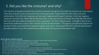 5. Did you like the costume? and why?
The majority of people answered this question positively saying that they liked the costume as it was typical
indie wear and was smart casual which was most appropriate. People liked the shirt, jeans and boot
combination. Out of the ten responses on two were negative which wasn’t too bad. In the two negative
responses one said ‘No I didn't like the like the outfit. It was just not too my liking’ this looks like they didn’t
like that outfit personally but liked the smart casual idea. The other response was ’ I thought it was ok but I
would have preferred a suit as I feel it would suit the narrative better’. This again is just personal opinion but
we didn’t think a suit would have looked too good. One reason why people liked the costume was because
we asked about it in our first questionnaire and we took into account what people said.
Did you like the costume? and why?
• I thought it was ok but I would have preferred a suit as I feel it would suit the narrative better.
• No I didn't like the like the outfit. It was just not too my liking.
• The costume is good, it's smart but casual as well and is a typical indie outfit.
• Yes the costume fitted into the indie rock genre and looked good in the video.
• The costume suited the genre and song well.
• I did like the costume as it looked smart but casual and fitted in with the genre well.
• The smart casual costume looked great and also was in keeping with the indie rock codes and conventions.
• Yes the costume looks great as it is typical indie wear and it looks good.
• I like the shirt, jeans and boots as this is a typical indie look.
• Yes I though the costume was great as it is typical indie wear and conformed to the genre conventions.
 