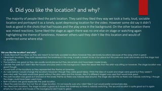 6. Did you like the location? and why?
The majority of people liked the park location. They said they liked they way we took a lively, loud, sociable
location and portrayed it as a lonely, quiet depressing location for the video. However some did say it didn’t
look as good in the shots that had houses and the play area in the background. On the other location there
was mixed reactions. Some liked the stage as again there was no one else on stage or watching again
highlighting the theme of loneliness. However others said they didn’t like this location and would of
preferred some where else.
Did you like the location? and why?
• I really liked both locations as they are meant to be lively sociable locations however they are lonely locations because of the song which is great.
• I liked both locations. They both represented the loneliness in the song. A park is meant to be a fun place but this park was quiet and lonely and the stage had
no audience.
• The locations are good as they are usually social places but they are empty and have been made lonely.
• I did like the park but I didn't like the houses and play area in the background. I liked the dead tree that the artist was sitting on however. The stage location was
good though.
• I loved both of the locations as they represented the theme on loneness.
• As I said before I would change the locations however I though they were good ideas. I think the idea of a park and stage were good but they weren't
executed well. The park would look good without the play area and the houses. Also if a different staged was used that would look great.
• The park location was good as it showed of the lonely theme as there was nobody else around. The stage also did this as there was nobody watching. I though
the stage could have been used more.
• Both locations are good especially the park location.
• I liked the park location but not the on stage location. I'm not exactly sure why I didn't like it I just would prefer somewhere else.
• Yes I liked both locations. The stage location is good as it shows the loneliness as there is nobody watching. The second location is quite good as it is again
empty but he park and houses in the background don't look to great.
 