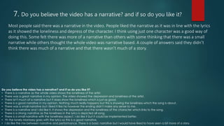 7. Do you believe the video has a narrative? and if so do you like it?
Most people said there was a narrative in the video. People liked the narrative as it was in line with the lyrics
as it showed the loneliness and depress of the character. I think using just one character was a good way of
doing this. Some felt there was more of a narrative than others with some thinking that there was a small
narrative while others thought the whole video was narrative based. A couple of answers said they didn’t
think there was much of a narrative and that there wasn’t much of a story.
Do you believe the video has a narrative? and if so do you like it?
• There is a narrative as the whole video shows the loneliness of the artist.
• There was a great narrative in my opinion. The video showed the depression and loneliness of the artist.
• There isn't much of a narrative but it does show the loneliness which is just as good.
• There is a good narrative in my opinion. Nothing much really happens but this is showing the loneliness which the song is about.
• There was a small narrative but I liked it like his however the ending didn't make any sense to me.
• There is a narrative and I did like it. It shows the depression and the loneliness of the character which links to the song.
• There is a strong narrative as the loneliness in the lyrics is depicted all song.
• There is a small narrative with the loneliness aspect. I do like it but it could be implemented better.
• Yh the lonely Morrissey goes with the lyrics so this is a good narrative.
• I do like the mix between narrative and performance. There is a basic narrative but I would have liked to have seen a bit more of a story.
 