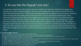 2. Do you like the Digipak? and why?
The opinions I received from this question were very mixed. Some said they really liked the digipak with
answers such as ‘Yes I do like the digipak. There are more images of the main artist but the band are also
there which fans want too see’. It is great that I pleased people with the digipak and out of the ten responses
I got I would say five were really positive responses which is ok but I would have wanted more. Three
responses came back with the idea that the digipak was ok and that they liked parts but didn't like others.
This isn't too bad as they didn’t dislike it but didn’t like it either which is what I was aiming to do. Finally
there was to answers that came back saying they didn’t like the digipak. One response read ‘The digipak in
my opinion wasn't the best. The pictures are poor quality and there isn't any information about the album or
band. This wasn’t good and I hoped to please people and not have any responses like that. However people
didn’t like the design and in the next question they will say exactly what they didn’t like which will help in the
future.
Do you like the Digipak? and why?
• I thought the digipak was ok, but there could have been improvements.
• I liked the digipak as it had a lot if images which fans want then it had the track list which is essential too.
• The digipak in my opinion wasn't the best. The pictures are poor quality and there isn't any information about the album or band.
• The digipak is ok. The pictures are good but no the best quality.
• The digipak is nice. It shows the band but the lead artist more which is common in bands. It also has the track list which looks good in front of a good picture.
• I though the digipak was ok I thought it was the weakest of the three items.
• Yes I do like the digipak. There are more images of the main artist but the band are also there which fans want too see.
• The digipak was ok but the images wasn't be best quality and the text was in a poor font.
• It's good but I would like a bit more text such as information on the band.
• Yes I like it is shows the artist a lot which is what people want to see.
 