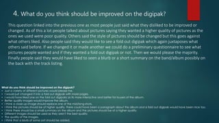 4. What do you think should be improved on the digipak?
This question linked into the previous one as most people just said what they disliked to be improved or
changed. As of this a lot people talked about pictures saying they wanted a higher quality of pictures as the
ones we used were poor quality. Others said the style of pictures should be changed but this goes against
what others liked. Also people said they would like to see a fold out digipak which again juxtaposes what
others said before. If we changed it or made another we could do a preliminary questionnaire to see what
pictures people wanted and if they wanted a fold out digipak or not. Then we would please the majority.
Finally people said they would have liked to seen a blurb or a short summary on the band/album possibly on
the back with the track listing.
What do you think should be improved on the digipak?
• Just a variety of different pictures would please me.
• I would just changed it into a fold out digipak with more pages.
• I would have liked one on the fold out digipaks as its more interactive and better for buyers of the album.
• Better quality images would improve the album.
• I think a close up image should replace one of the mid/long shots.
• I think the pictures should be of higher quality, there could have been a paragraph about the album and a fold out digipak would have been nice too.
• I think there should be a small summary on the album and the pictures should be of a higher quality.
• Different images should be used as they aren't the best quality.
• The quality of the images.
• I think that a blurb of some sort should be added.
 