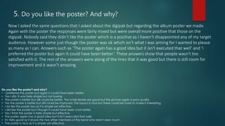 5. Do you like the poster? And why?
Now I asked the same questions that I asked about the digipak but regarding the album poster we made.
Again with the poster the responses were fairly mixed but were overall more positive that those on the
digipak. Nobody said they didn’t like the poster which is a positive as I haven’t disappointed any of my target
audience. However some just though the poster was ok which isn't what I was aiming for I wanted to please
as many as I can. Answers such as ‘The poster again has a good idea but it isn't executed that well’ and ‘I
preferred the poster but again it could have been better’. These answers show that people wasn’t too
satisfied with it. The rest of the answers were along of the lines that it was good but there is still room for
improvement and it wasn’t amazing.
Do you like the poster? and why?
• I preferred the poster but again it could have been better.
• Yes I did. It was fairly simple but not boring.
• The poster is better but still could be better. The small details are good but the picture again is poor quality.
• Yes the poster is better but still could be improved. The layout is nice but there could be more to make it interesting.
• I do like the poster too as it is simple yet effective.
• I did like the poster but I though it could have been a lot better.
• Yes I think the poster is fairly simple but effective.
• The poster again has a good idea but it isn't executed that well.
• It's fairly good as it shows the two other members of the band who aren't seen much.
• The poster is nice as it is simple yet effective.
 