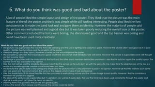 6. What do you think was good and bad about the poster?
A lot of people liked the simple layout and design of the poster. They liked that the picture was the main
feature of the of the poster and the is was simple while still looking interesting. People also liked the font
consistency as it made the band look real and gave them an identity. However the majority of people said
the picture was well planned and a good idea but it was taken poorly reducing the overall look of the poster.
Other comments included the fonts were boring, the stars looked good and the top banner was boring and
could have been used more creatively.
What do you think was good and bad about the poster?
• The picture was a great idea the way the three are standing and the use of lighting and costume is great. However the picture didn't look good as its a poor
quality. I did like the star ratings and the simplicity of the poster.
• I liked the design and they layout. However a better picture would improve the poster.
• The consistency between the two products is good and there are a lot of small details but are well done. However the picture is a good idea and well thought
out but is poorly taken.
• The image is good idea with the main artist at the front and the other band members behind less prominent. I also like the suits but again the quality is poor. The
banner at the top is a waste in my opinion.
• I like the start ratings and the simplicity. However I don't like the picture as the suits don't go with the genre for me. I also think the plain banner at the top is a
waste and something more creative could have been put there.
• The fonts for the album date is very boring and simple and the picture which is very prominent is poor in my opinion. However all the little features such as the
stars are great and the band name is the same as the digipak which makes it look professional.
• I like the simplicity but if it is done then like this then you need a really strong picture and the chosen image is poor quality. However I like the consistency
between the poster and digipak.
• The idea of the picture was a good idea but it was taken very well as its quite dark. The way the fonts have been used consistently through the poster and
digipak is really good as it gives the band an identity.
• Showing three was good but the picture isn't good quality.
• It shows the band which people want however the picture could be better.
 
