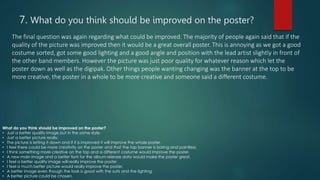 7. What do you think should be improved on the poster?
The final question was again regarding what could be improved. The majority of people again said that if the
quality of the picture was improved then it would be a great overall poster. This is annoying as we got a good
costume sorted, got some good lighting and a good angle and position with the lead artist slightly in front of
the other band members. However the picture was just poor quality for whatever reason which let the
poster down as well as the digipak. Other things people wanting changing was the banner at the top to be
more creative, the poster in a whole to be more creative and someone said a different costume.
What do you think should be improved on the poster?
• Just a better quality image but in the same style.
• Just a better picture really.
• The picture is letting it down and if it is improved it will improve the whole poster.
• I feel there could be more creativity on the poster and that the top banner is boring and pointless.
• I think something more creative on the top and a different costume would improve the poster.
• A new main image and a better font for the album release data would make the poster great.
• I feel a better quality image will really improve the poster.
• I feel a much better picture would really improve the poster.
• A better image even though the look is good with the suits and the lighting.
• A better picture could be chosen.
 