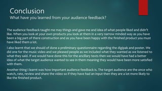 Conclusion
What have you learned from your audience feedback?
The audience feedback taught me may things and gave me and idea of what people liked and didn’t
like. When you look at your own products you look at them in a very narrow minded way as you have
been a big part of there construction and as you have been happy with the finished product you must
have liked them a lot.
I also learnt that we should of done a preliminary questionnaire regarding the digipak and poster. We
did one for the music video and we pleased people as we included what they wanted as we listened to
what they said. If we would have done this for the ancillary texts then we would have had a better
idea of what the target audience wanted to see in them meaning they would have been more satisfied
with them.
Another thing I learnt was how important audience feedback is. The target audience are the once who
watch, rate, review and share the video so if they have had an input then they are a lot more likely to
like the finished product.
 