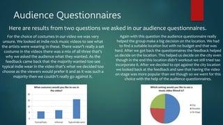 Audience Questionnaires
Here are results from two questions we asked in our audience questionnaires.
For the choice of costumes in our video we was very
unsure. We looked at indie rock music videos to see what
the artists were wearing in these. There wasn’t really a set
costume in the videos there was a mix of all three that’s
why we asked the audience what they wanted. As the
feedback came back that the majority wanted too see
typical indie wear in the video that’s what we decided too
choose as the viewers would prefer it and as it was such a
majority then we couldn’t really go against it.
Again with this question the audience questionnaire really
helped the group make a big decision on the location. We had
to find a suitable location but with no budget and that was
hard. After we got back the questionnaires the feedback helped
us decide on the location. This helped us decide on the city even
though in the end this location didn’t workout we still tried tao
incorporate it. After we decided to opt against the city location
we looked back at the feedback and saw that having the video
on stage was more popular than we though so we went for this
choice with the help of the audience questionnaires.
 