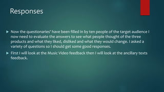 Responses
 Now the questionaries' have been filled in by ten people of the target audience I
now need to evaluate the answers to see what people thought of the three
products and what they liked, disliked and what they would change. I asked a
variety of questions so I should get some good responses.
 First I will look at the Music Video feedback then I will look at the ancillary texts
feedback.
 