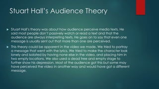 Stuart Hall’s Audience Theory
 Stuart Hall’s theory was about how audience perceive media texts. He
said most people don’t passively watch or read a text and that the
audience are always interpreting texts. He goes on to say that even one
message is usually sent out that more than one are perceived.
 This theory could be apparent in the video we made. We tried to portray
a message that went with the lyrics. We tried to make the character look
lonely and isolated by having none else in the video, and placing him in
two empty locations. We also used a dead tree and empty stage to
further show his depression. Most of the audience got this but some may
have perceived the video in another way and would have got a different
message.
 