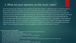 1. What are your opinions on the music video?
The first question was ‘What are your opinions on the music video?’. I asked this first as I wanted to get an
general idea of people thoughts and ideas of the video were. Most people answered saying that they
thought the video was good but there was room for improvement. Most people picked up on things that
could have been improved or things that were poor. This was good as it tells us what wasn’t liked in the video
but that if we did it again we would know what to improve. However saying this some did really like the
video saying it was really good, looking very professional. One response was ‘I really liked it. I went well with
the lyrics and song’. This was pleasing for us as people liked what we did. However there was one negative
response that read ‘I didn't really like it to be honest. It looked very amateur and nothing like a real music
video’. This was disappointing but only one negative comment out of ten wasn’t too bad.
What are your opinions on the Music Video?
• I really liked the video. It was simple but still followed the song and had appropriate locations and costumes.
• The video is good as it follows the theme of the song.
• The video is good but contains mistakes which take the edge of the video.
• It is good, it links to the genre characteristics and the location and costume are appropriate too.
• I really liked it. I went well with the lyrics and song.
• I didn't really like it to be honest. It looked very amateur and nothing like a real music video.
• The video is good, the locations are nice and the costume fits in with the genre. However the shots are a bit too long so the cut rate could be quicker.
• The video is really great, it looks really good.
• It is very good as it represents and conforms to the genre characteristics.
• The video is good. The two locations are good but I would have liked to have seen maybe another.
 