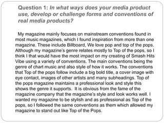 Question 1: In what ways does your media product
use, develop or challenge forms and conventions of
real media products?
My magazine mainly focuses on mainstream conventions found in
most music magazines, which I found inspiration from more than one
magazine. These include Billboard, We love pop and top of the pops.
Although my magazine’s genre relates mostly to Top of the pops, so I
think I that would have the most impact on my creating of Smash Hits
Vibe using a variety of conventions. The main conventions being the
genre of chart music and also style of how it works. The conventions
that Top of the pops follow include a big bold title, a cover image with
eye contact, images of other artists and many subheadings. Top of
the pops magazine maintains a professional look and style this
shows the genre it supports. It is obvious from the fame of the
magazine company that the magazine’s style and look works well. I
wanted my magazine to be stylish and as professional as Top of the
pops, so I followed the same conventions as them which allowed my
magazine to stand out like Top of the Pops.
 