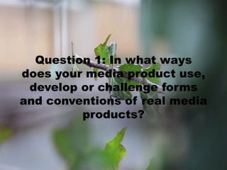 Question 1: In what ways
does your media product use,
develop or challenge forms
and conventions of real media
products?
 