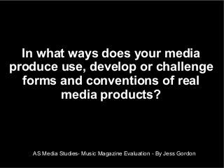 AS Media Studies- Music Magazine Evaluation - By Jess Gordon
In what ways does your media
produce use, develop or challenge
forms and conventions of real
media products?
 