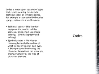 Codes is made up of systems of signs
that create meaning this includes
technical codes or symbolic codes.
For example a code could be hoodies
,gangs, violence in a youth drama.
 Technical codes – This the way
equipment is used to tell the
stories or gives effect in a media
text e.g. ( Cinematography and
editing)
 Symbolic codes – The hidden
meaning beneath the surface of
what we see in front of ours eyes.
A Example could be the way the
character behaviours can show you
their personality or the type of
character they are.
 