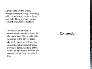 Conventions are the widely
recognised way of doing something
which is to do with content, form
and style. There are two types of
conventions which consists of:
 Technical Conventions - A
convention in a technical area for
the majority of films are the title
sequence in the correct order.
 Genre Conventions – When the
conventions is associated with a
particular genre. Example of this
would be high school drama have
teenagers that living the school
life.
 