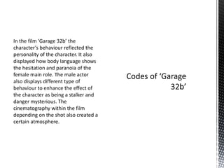 In the film ‘Garage 32b’ the
character’s behaviour reflected the
personality of the character. It also
displayed how body language shows
the hesitation and paranoia of the
female main role. The male actor
also displays different type of
behaviour to enhance the effect of
the character as being a stalker and
danger mysterious. The
cinematography within the film
depending on the shot also created a
certain atmosphere.
 
