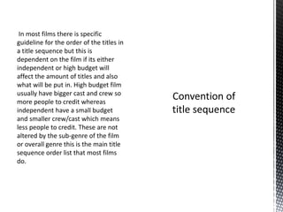 In most films there is specific
guideline for the order of the titles in
a title sequence but this is
dependent on the film if its either
independent or high budget will
affect the amount of titles and also
what will be put in. High budget film
usually have bigger cast and crew so
more people to credit whereas
independent have a small budget
and smaller crew/cast which means
less people to credit. These are not
altered by the sub-genre of the film
or overall genre this is the main title
sequence order list that most films
do.
 