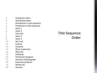 1. Production Ident
2. Distribution Ident
3. Distribution in title sequence
4. Production in title sequence
5. Actor 1
6. Actor 2
7. Film title
8. Actor 3
9. Actor 4
10. Act 5 etc
11. Casting
12. Costume
13. Music Supervisor
14. Music by
15. Edited by
16. Production Designer
17. Director of photograph
18. Executive producer
19. Written by
20. Director
 