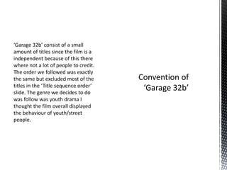 ‘Garage 32b’ consist of a small
amount of titles since the film is a
independent because of this there
where not a lot of people to credit.
The order we followed was exactly
the same but excluded most of the
titles in the ‘Title sequence order’
slide. The genre we decides to do
was follow was youth drama I
thought the film overall displayed
the behaviour of youth/street
people.
 