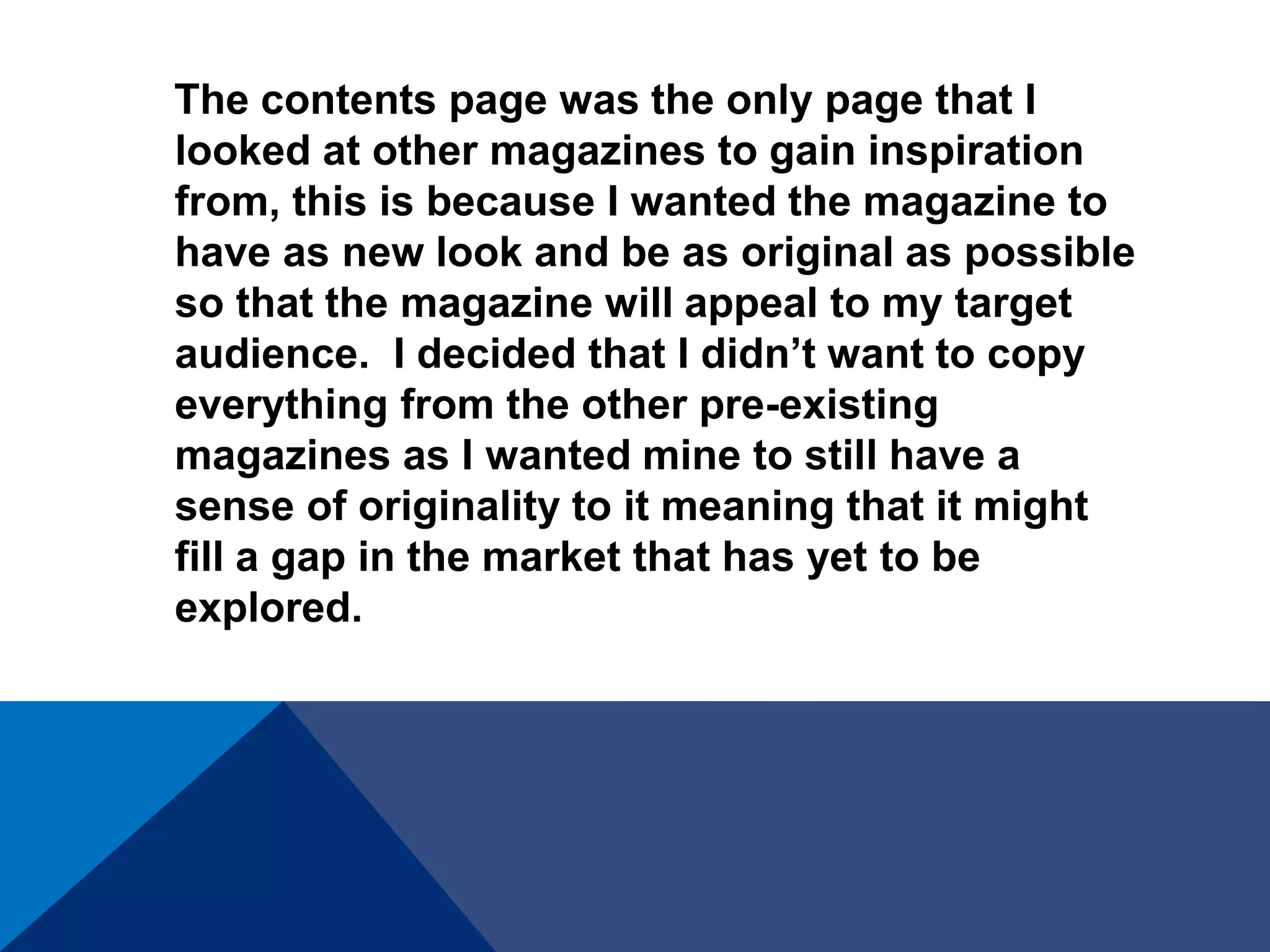 The contents page was the only page that I
looked at other magazines to gain inspiration
from, this is because I wanted the magazine to
have as new look and be as original as possible
so that the magazine will appeal to my target
audience. I decided that I didn’t want to copy
everything from the other pre-existing
magazines as I wanted mine to still have a
sense of originality to it meaning that it might
fill a gap in the market that has yet to be
explored.
 