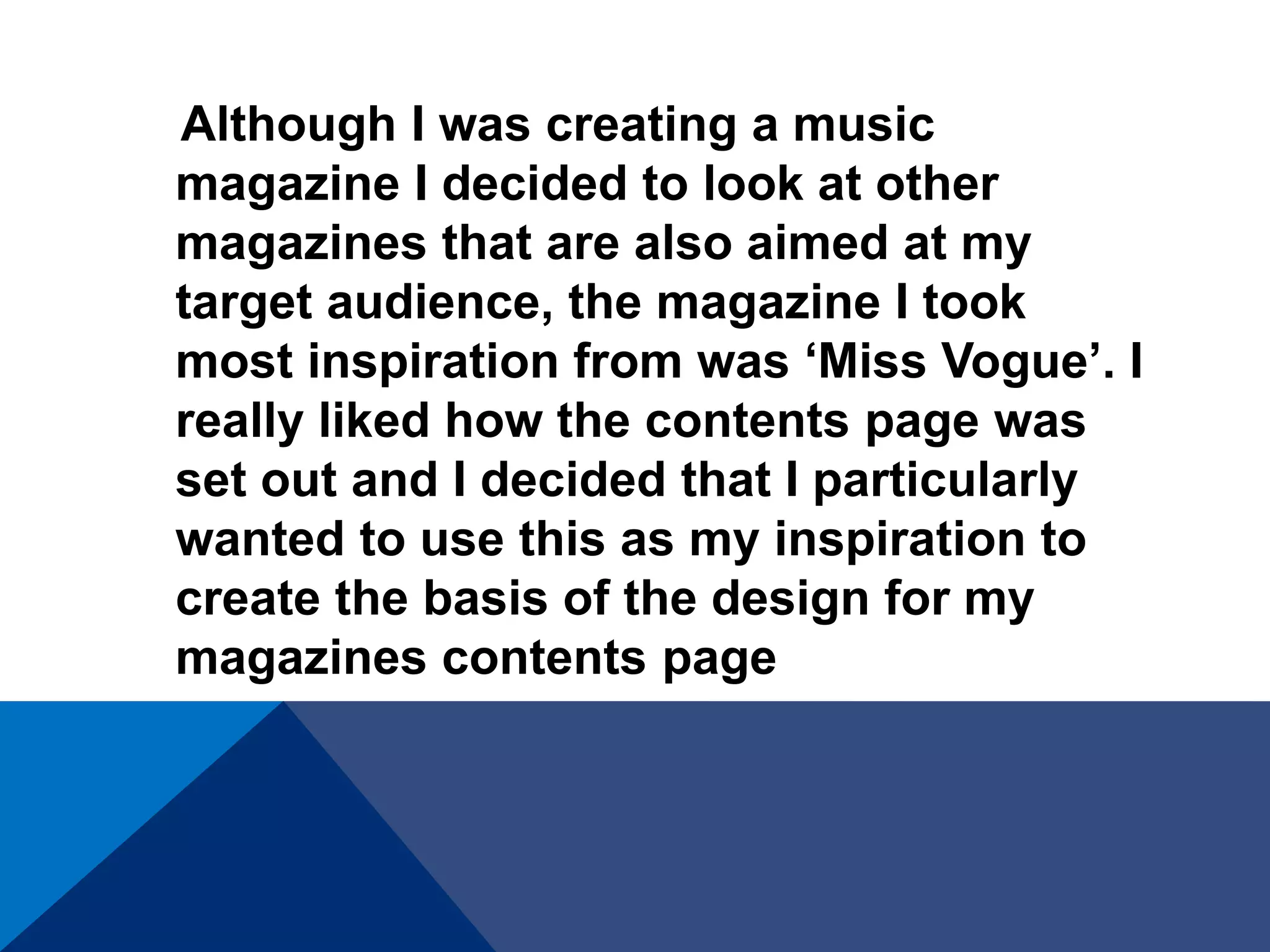 Although I was creating a music
magazine I decided to look at other
magazines that are also aimed at my
target audience, the magazine I took
most inspiration from was ‘Miss Vogue’. I
really liked how the contents page was
set out and I decided that I particularly
wanted to use this as my inspiration to
create the basis of the design for my
magazines contents page
 