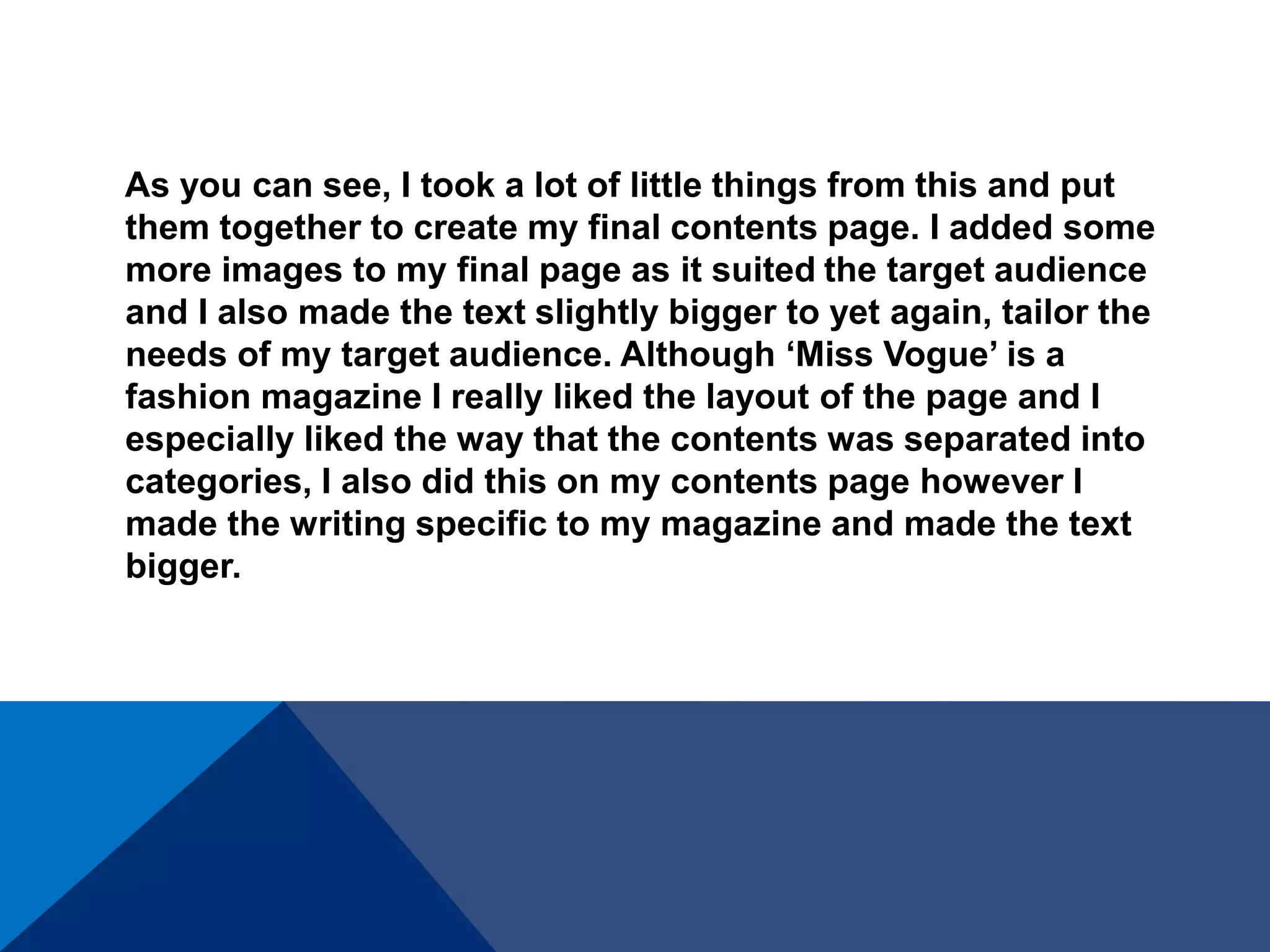 As you can see, I took a lot of little things from this and put
them together to create my final contents page. I added some
more images to my final page as it suited the target audience
and I also made the text slightly bigger to yet again, tailor the
needs of my target audience. Although ‘Miss Vogue’ is a
fashion magazine I really liked the layout of the page and I
especially liked the way that the contents was separated into
categories, I also did this on my contents page however I
made the writing specific to my magazine and made the text
bigger.
 