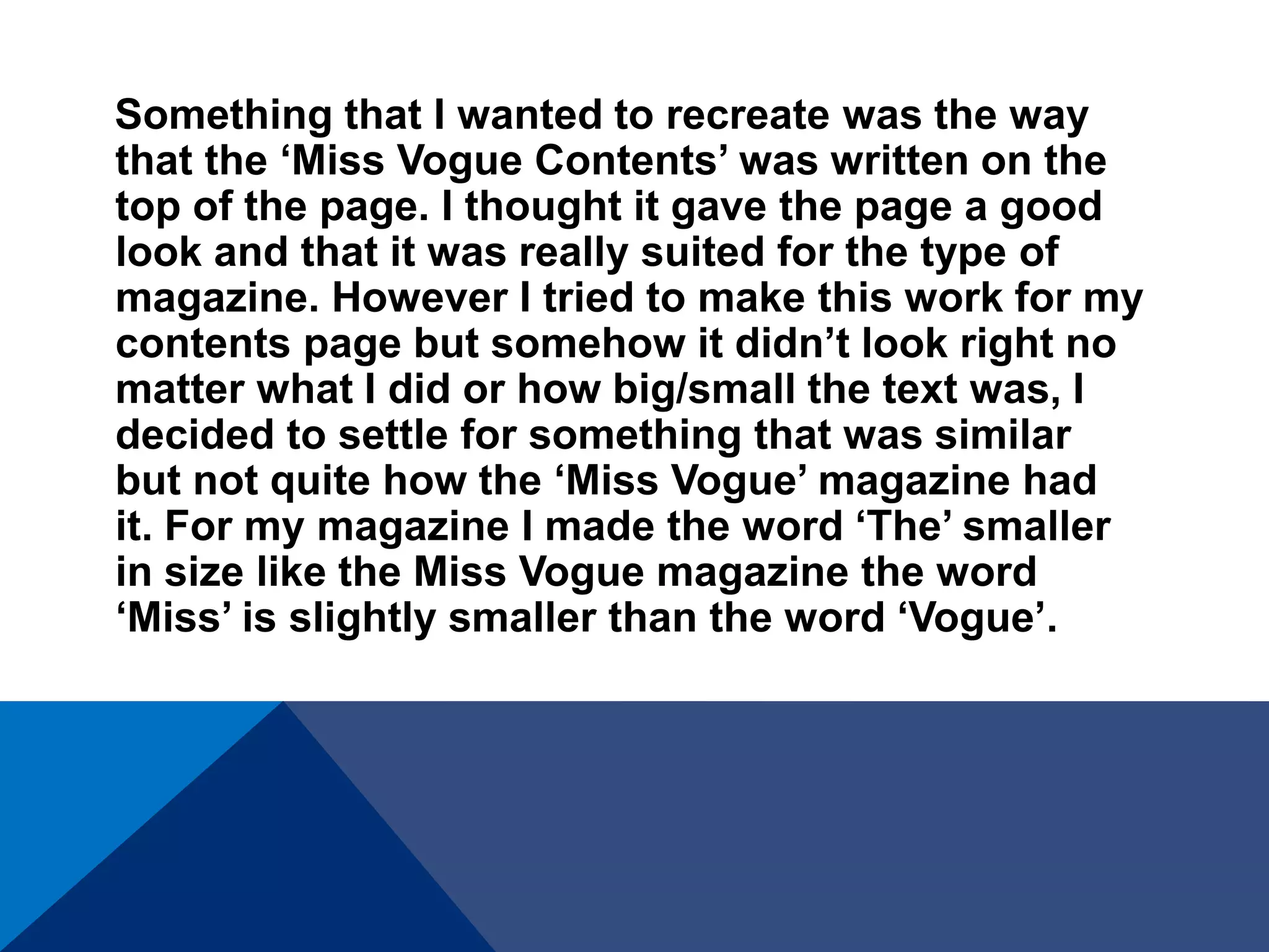 Something that I wanted to recreate was the way
that the ‘Miss Vogue Contents’ was written on the
top of the page. I thought it gave the page a good
look and that it was really suited for the type of
magazine. However I tried to make this work for my
contents page but somehow it didn’t look right no
matter what I did or how big/small the text was, I
decided to settle for something that was similar
but not quite how the ‘Miss Vogue’ magazine had
it. For my magazine I made the word ‘The’ smaller
in size like the Miss Vogue magazine the word
‘Miss’ is slightly smaller than the word ‘Vogue’.
 