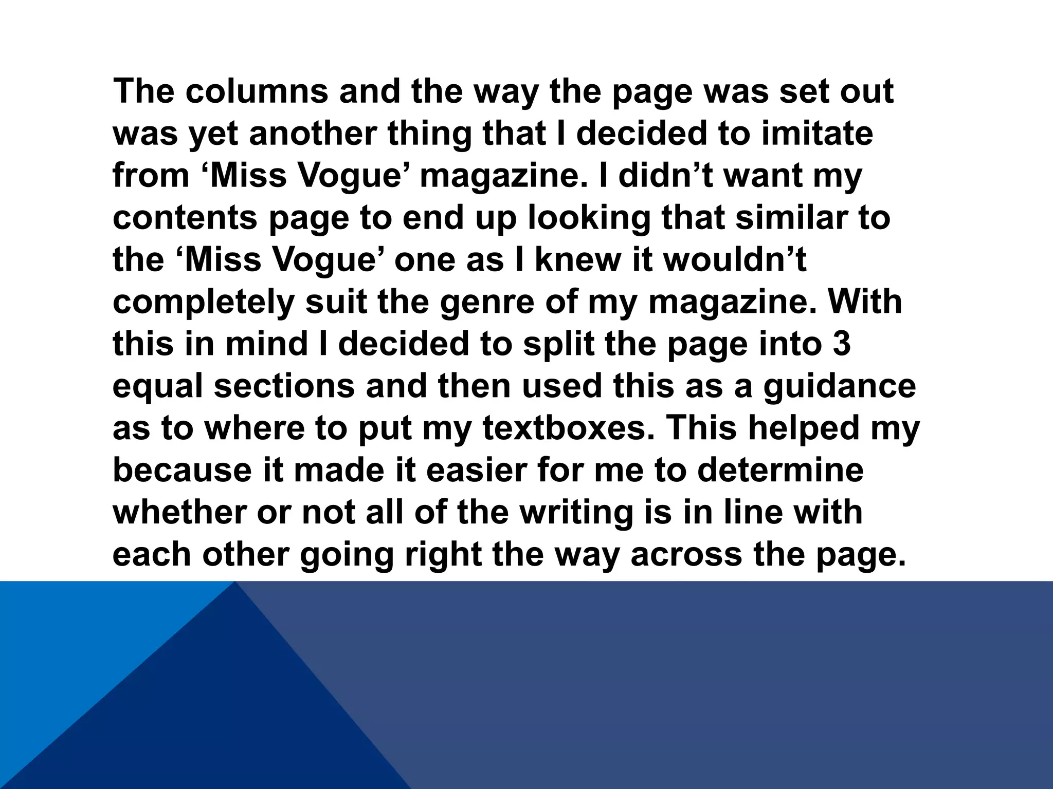 The columns and the way the page was set out
was yet another thing that I decided to imitate
from ‘Miss Vogue’ magazine. I didn’t want my
contents page to end up looking that similar to
the ‘Miss Vogue’ one as I knew it wouldn’t
completely suit the genre of my magazine. With
this in mind I decided to split the page into 3
equal sections and then used this as a guidance
as to where to put my textboxes. This helped my
because it made it easier for me to determine
whether or not all of the writing is in line with
each other going right the way across the page.
 