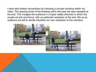 I have also broken conventions by including a circular narrative within my
video. The opening shots of the breakup within the park are also repeated at
the end. This indulges the audience in a hyper reality (theorist) in which the
couple are the soul focus, with no particular resolution at the end. We as an
audience are left to decide therefore our own resolution to the narrative.
 