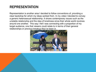REPRESENTATION
Representation is another area I decided to follow conventions of, providing a
clear backdrop for which my ideas worked from. In my video I decided to convey
a generic heterosexual relationship. It shows contemporary issues such as the
unstable relationship and the idea of loneliness since their whole world revolves
around one another. This way I felt I was connecting with a proportion of my
target audience, one that viewers could relate to in terms of their general
relationships or previous breakup they’ve been in.
 
