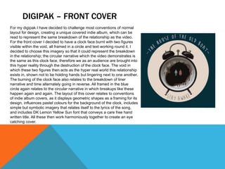 DIGIPAK – FRONT COVER
For my digipak I have decided to challenge most conventions of normal
layout for design, creating a unique covered indie album, which can be
read to represent the same breakdown of the relationship as the video.
For the front cover I decided to have a clock face burnt with two figures
visible within the void, all framed in a circle and text working round it. I
decided to choose this imagery so that it could represent the breakdown
in the relationship; the circular narrative which the video demonstrates is
the same as this clock face, therefore we as an audience are brought into
this hyper reality through the destruction of the clock face. The void in
which these two figures then acts as the hyper real world this relationship
exists in, shown not to be holding hands but lingering next to one another.
The burning of the clock face also relates to the breakdown of liner
narrative and time alternately going in reverse. All framed in the blue
circle again relates to the circular narrative in which breakups like these
happen again and again. The layout of this cover relates to conventions
of indie album covers, as it displays geometric shapes as a framing for its
design, influences pastel colours for the background of the clock, includes
simple but symbolic imagery that relates itself to the lyrics of the song,
and includes DK Lemon Yellow Sun font that conveys a care free hand
written title. All these then work harmoniously together to create an eye
catching cover.
 