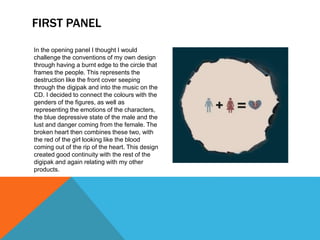 FIRST PANEL
In the opening panel I thought I would
challenge the conventions of my own design
through having a burnt edge to the circle that
frames the people. This represents the
destruction like the front cover seeping
through the digipak and into the music on the
CD. I decided to connect the colours with the
genders of the figures, as well as
representing the emotions of the characters,
the blue depressive state of the male and the
lust and danger coming from the female. The
broken heart then combines these two, with
the red of the girl looking like the blood
coming out of the rip of the heart. This design
created good continuity with the rest of the
digipak and again relating with my other
products.
 